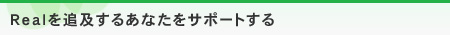 Realを追及するあなたをサポートする